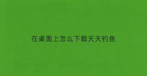 在桌面上怎么下载天天钓鱼(天天钓鱼破解版)