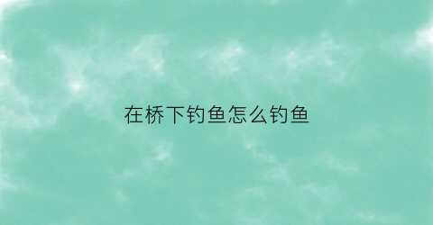 在桥下钓鱼怎么钓鱼(在桥下钓鱼怎么钓鱼视频)