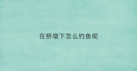 在桥墩下怎么钓鱼呢(桥墩钓鱼的地方好不好)