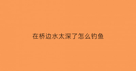 在桥边水太深了怎么钓鱼(桥边钓鱼钓哪边比较好)