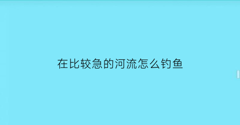 “在比较急的河流怎么钓鱼(河水比较急怎么钓鱼)