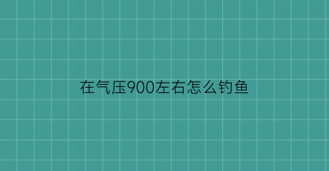 “在气压900左右怎么钓鱼(气压908怎么钓鱼)