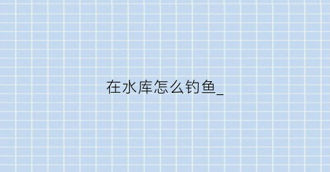 在水库怎么钓鱼_(水库里面钓鱼技巧)