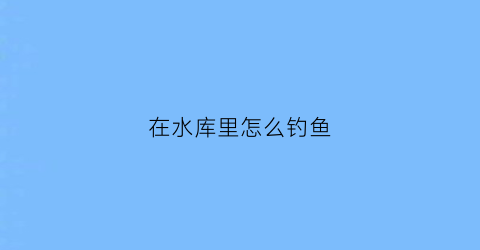 在水库里怎么钓鱼(在水库怎么钓鱼鱼容易上钩)
