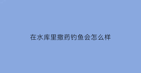 在水库里撒药钓鱼会怎么样(水库撒药对钓鱼有影响)