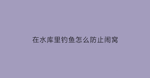 在水库里钓鱼怎么防止闹窝(去水库钓鱼怎么防蚂蚁蚊虫)
