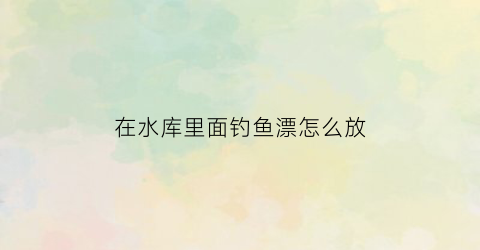 在水库里面钓鱼漂怎么放(水库浮漂)