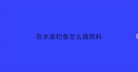 “在水库钓鱼怎么搞饵料(在水库钓鱼用什么饵料)