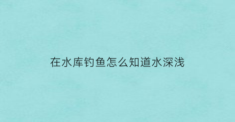 “在水库钓鱼怎么知道水深浅(怎么看水库能不能钓鱼)