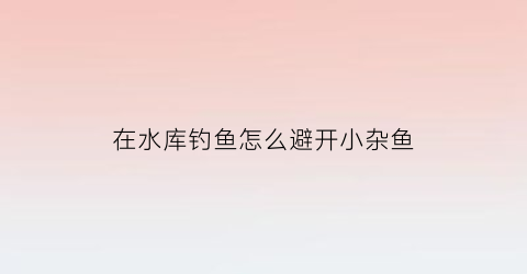 “在水库钓鱼怎么避开小杂鱼(水库钓鱼小鱼多怎么避开小鱼)