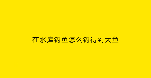 “在水库钓鱼怎么钓得到大鱼(水库怎么才能钓到大鱼)