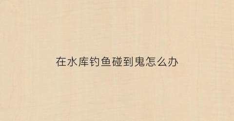 在水库钓鱼碰到鬼怎么办(水库遇到鬼事件)