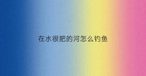 在水很肥的河怎么钓鱼(水肥的河里用什么饵料钓鱼效果好)