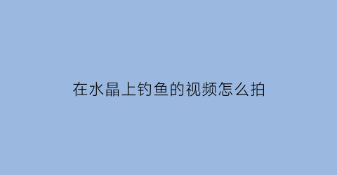 在水晶上钓鱼的视频怎么拍(怎么钓水晶蛇简单)