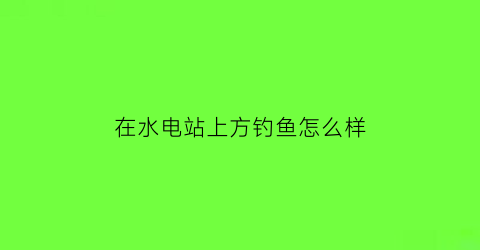 在水电站上方钓鱼怎么样(在水电站出水口钓鱼违法吗)