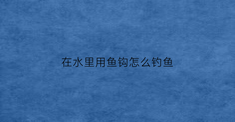 “在水里用鱼钩怎么钓鱼(鱼钩在水里的最佳状态)