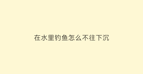 “在水里钓鱼怎么不往下沉(钓鱼鱼在水面怎么钓)