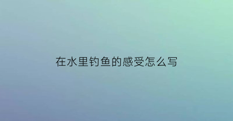 “在水里钓鱼的感受怎么写(在水中钓鱼)