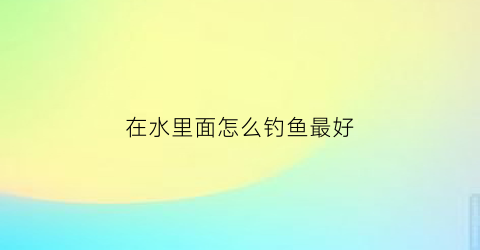 在水里面怎么钓鱼最好(在水里面怎么钓鱼最好呢)