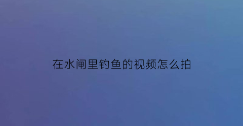 在水闸里钓鱼的视频怎么拍(河流水闸钓鱼)