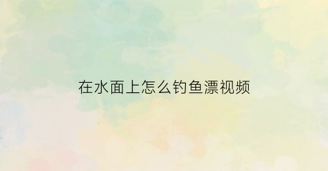 “在水面上怎么钓鱼漂视频(怎样钓浮在水面上的小鱼)