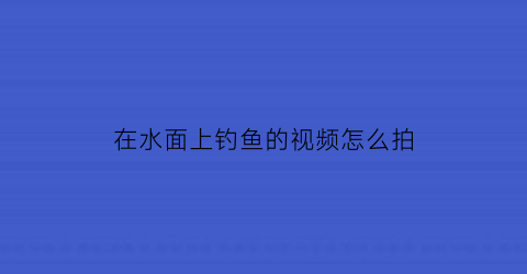 “在水面上钓鱼的视频怎么拍(钓鱼水下视频大全高清2017)