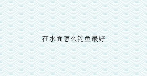 在水面怎么钓鱼最好(在水面的鱼怎么钓)