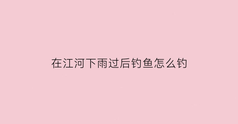 在江河下雨过后钓鱼怎么钓(下雨后河水上涨如何钓鱼)