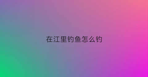 在江里钓鱼怎么钓(如何在江里钓大鱼)