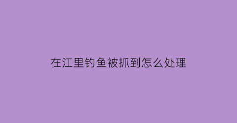 “在江里钓鱼被抓到怎么处理(在江里捞鱼违法吗)