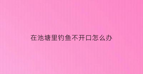 “在池塘里钓鱼不开口怎么办(鱼塘钓鱼没口怎么回事)