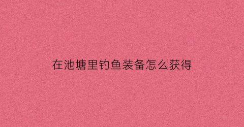 在池塘里钓鱼装备怎么获得(在池塘边钓鱼的图片)