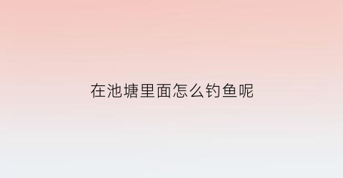 在池塘里面怎么钓鱼呢(在池塘里面怎么钓鱼呢)