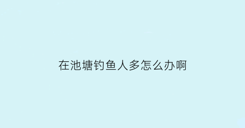 在池塘钓鱼人多怎么办啊(池塘里钓鱼怎么才钓到鱼啊)