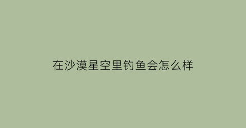 在沙漠星空里钓鱼会怎么样(在沙漠星空里钓鱼会怎么样呢)
