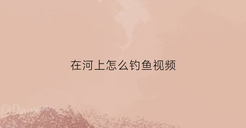 在河上怎么钓鱼视频(在河上怎么钓鱼视频教学)