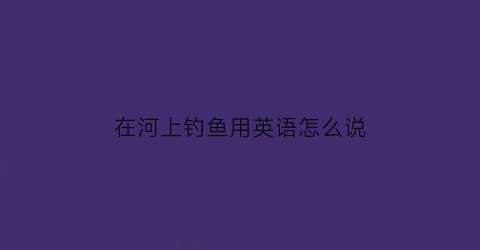 “在河上钓鱼用英语怎么说(在河边钓鱼的英语怎么写)