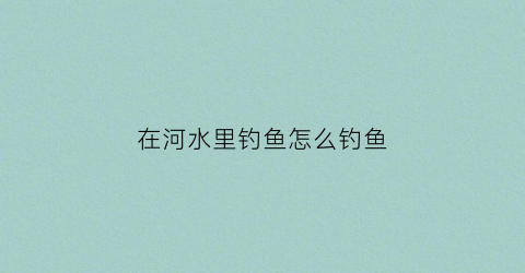 在河水里钓鱼怎么钓鱼(在河里钓鱼怎么选择钓点)