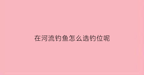 在河流钓鱼怎么选钓位呢(河流怎么选择钓位)