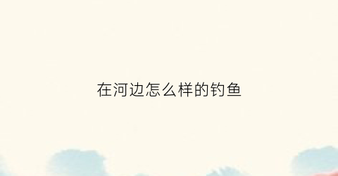 在河边怎么样的钓鱼(河边钓鱼用什么钓效果比较好)
