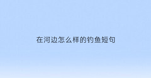 “在河边怎么样的钓鱼短句(在河边钓鱼选什么位置最好)