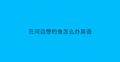 “在河边想钓鱼怎么办英语(在河边钓鱼的英语)