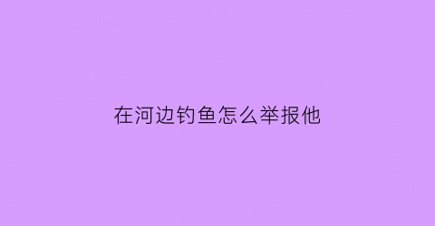 “在河边钓鱼怎么举报他(在河边钓鱼被警察拍照有事吗)