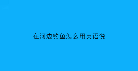 在河边钓鱼怎么用英语说(在河边钓鱼翻译)