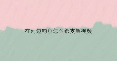 在河边钓鱼怎么绑支架视频(河边钓鱼视频大全)