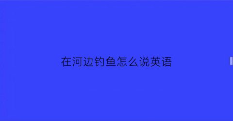 在河边钓鱼怎么说英语(在河边钓鱼怎么说英语单词)
