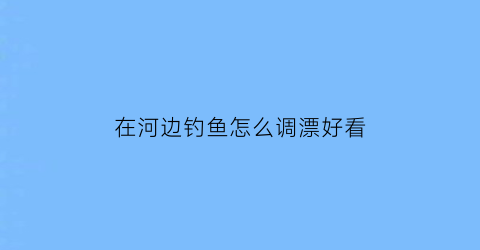 在河边钓鱼怎么调漂好看(河边钓鱼技巧)