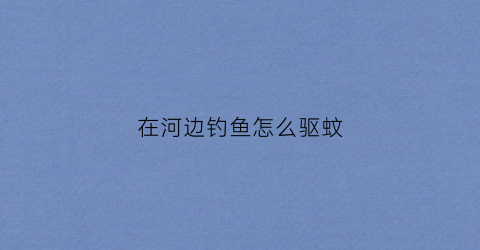 在河边钓鱼怎么驱蚊(在河边钓鱼用什么诱饵最好)