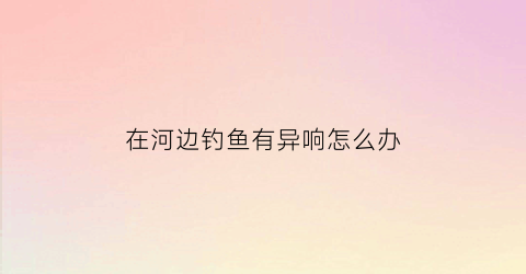 在河边钓鱼有异响怎么办(河边钓到鱼真实图片)