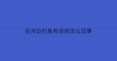 在河边钓鱼有异响怎么回事(河边钓鱼是什么意思)